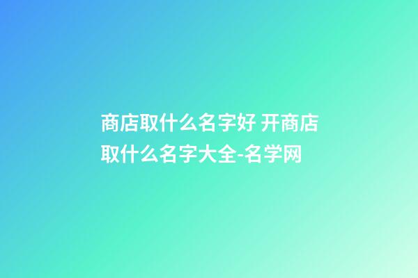 商店取什么名字好 开商店取什么名字大全-名学网